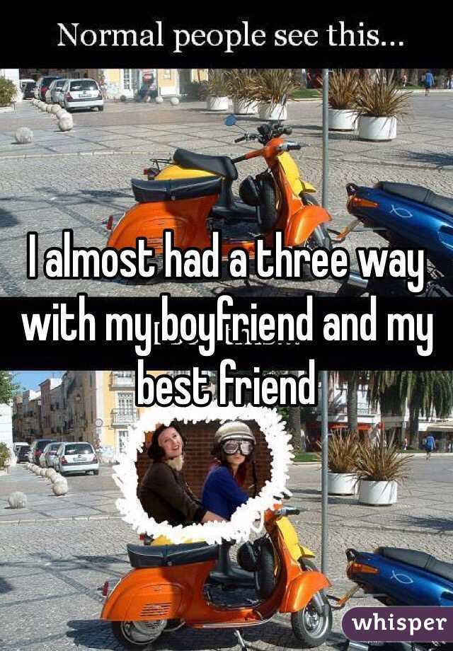 I almost had a three way with my boyfriend and my best friend 