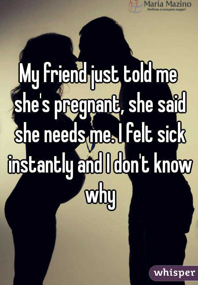 My friend just told me she's pregnant, she said she needs me. I felt sick instantly and I don't know why