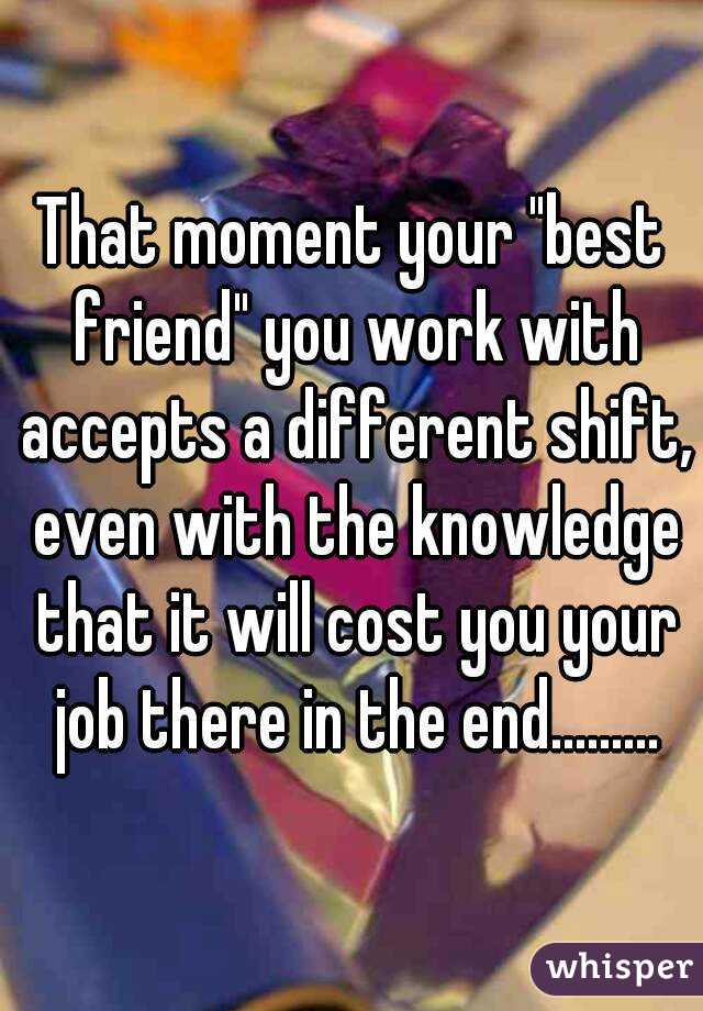 That moment your "best friend" you work with accepts a different shift, even with the knowledge that it will cost you your job there in the end.........