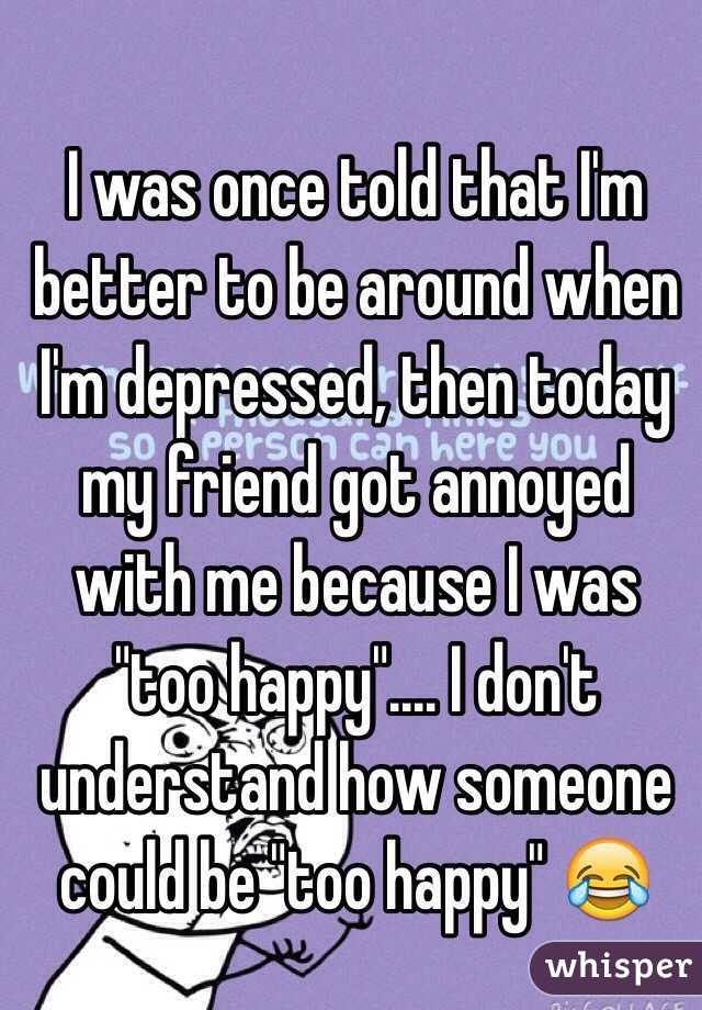 I was once told that I'm better to be around when I'm depressed, then today my friend got annoyed with me because I was "too happy".... I don't understand how someone could be "too happy" 😂