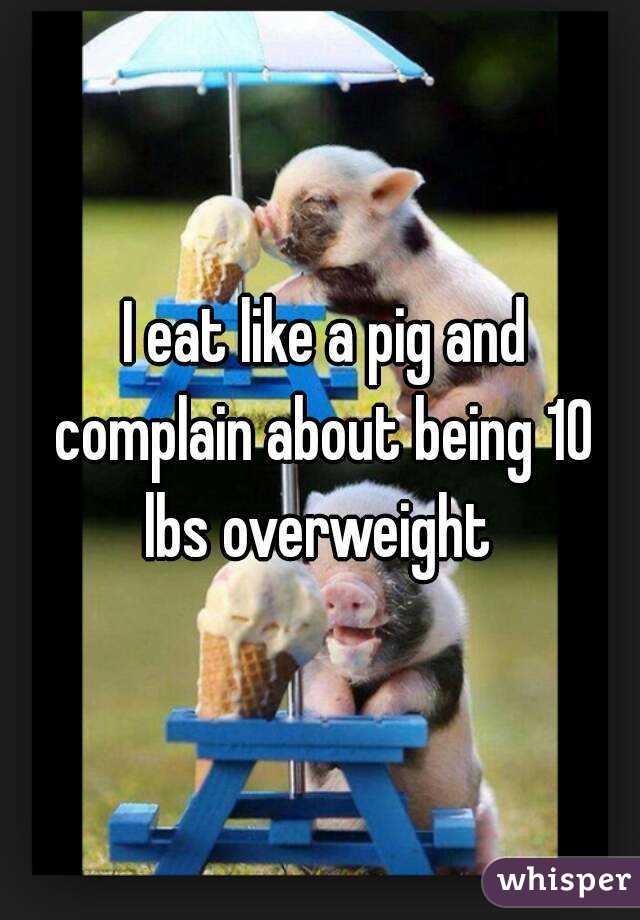  I eat like a pig and complain about being 10 lbs overweight 