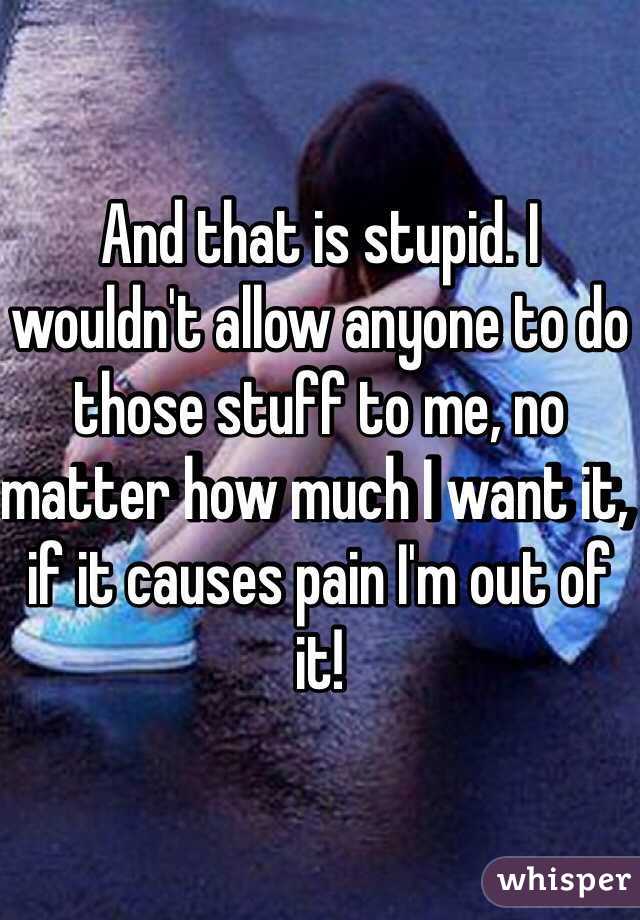 And that is stupid. I wouldn't allow anyone to do those stuff to me, no matter how much I want it, if it causes pain I'm out of it! 