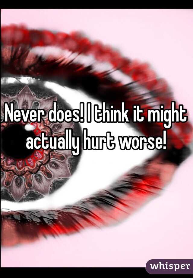 Never does! I think it might actually hurt worse!