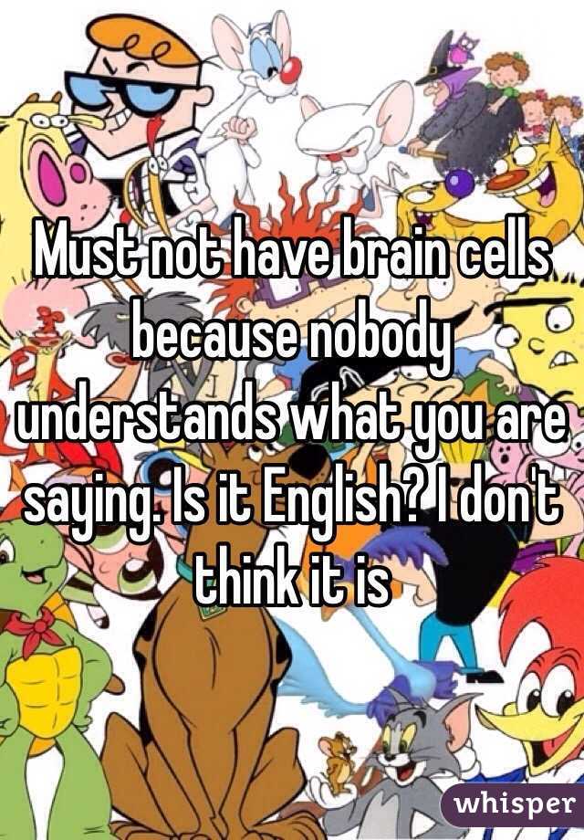 Must not have brain cells because nobody understands what you are saying. Is it English? I don't think it is