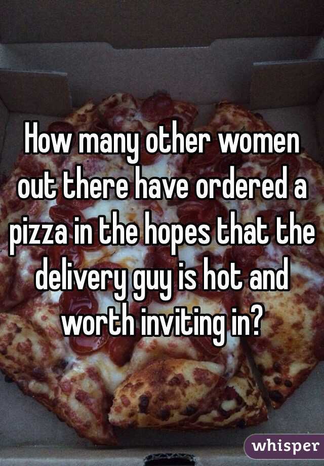 How many other women out there have ordered a pizza in the hopes that the delivery guy is hot and worth inviting in?