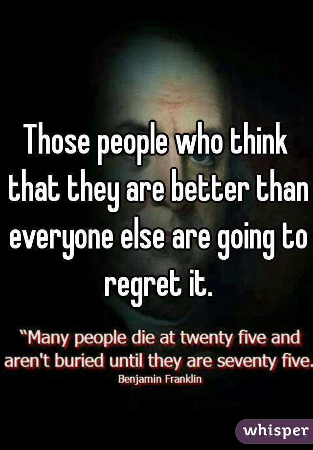 Those people who think that they are better than everyone else are going to regret it.