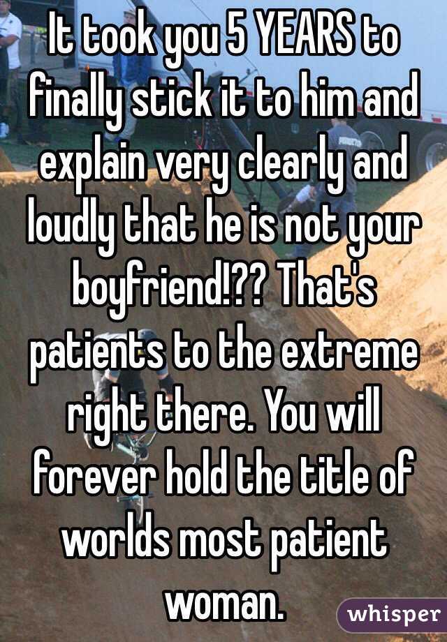 It took you 5 YEARS to finally stick it to him and explain very clearly and loudly that he is not your boyfriend!?? That's patients to the extreme right there. You will forever hold the title of worlds most patient woman.