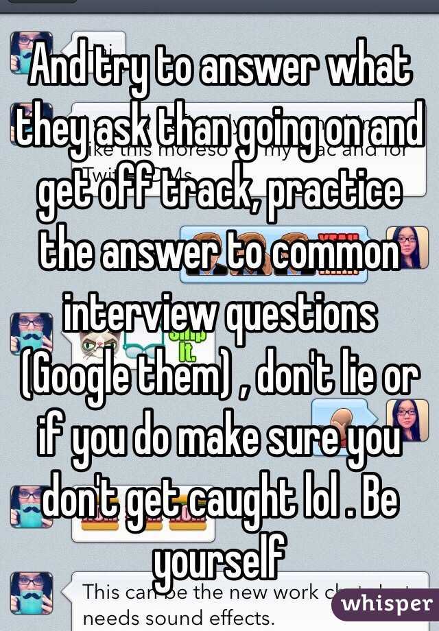 And try to answer what they ask than going on and get off track, practice the answer to common interview questions (Google them) , don't lie or if you do make sure you don't get caught lol . Be yourself 