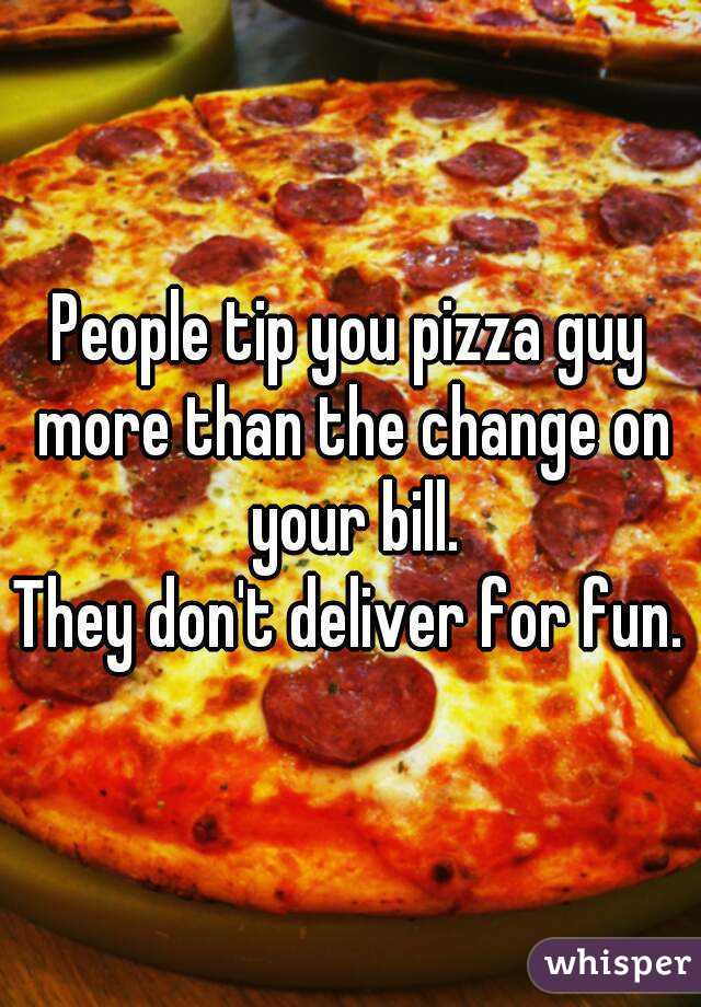 People tip you pizza guy more than the change on your bill.
They don't deliver for fun.