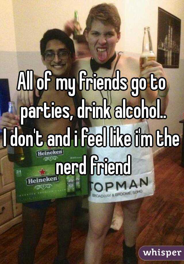 All of my friends go to parties, drink alcohol..
I don't and i feel like i'm the nerd friend