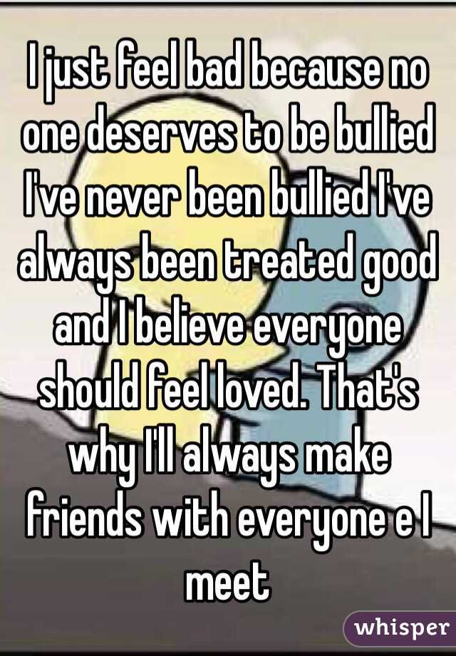 I just feel bad because no one deserves to be bullied I've never been bullied I've always been treated good and I believe everyone should feel loved. That's why I'll always make friends with everyone e I meet 