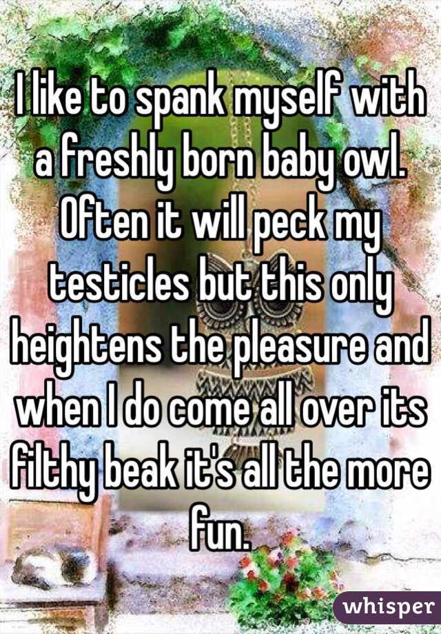 I like to spank myself with a freshly born baby owl. Often it will peck my testicles but this only heightens the pleasure and when I do come all over its filthy beak it's all the more fun. 