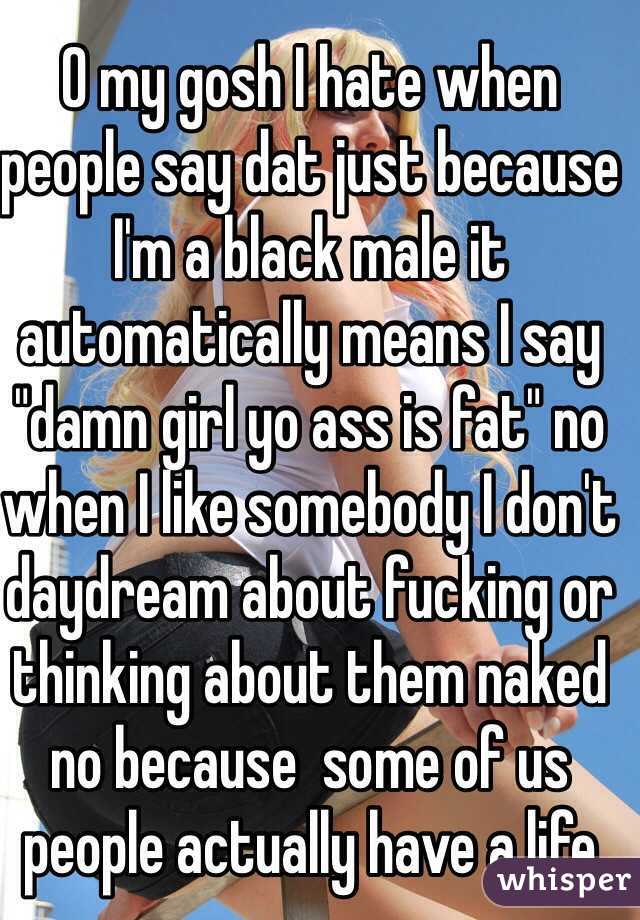 O my gosh I hate when people say dat just because I'm a black male it automatically means I say "damn girl yo ass is fat" no when I like somebody I don't daydream about fucking or thinking about them naked no because  some of us people actually have a life