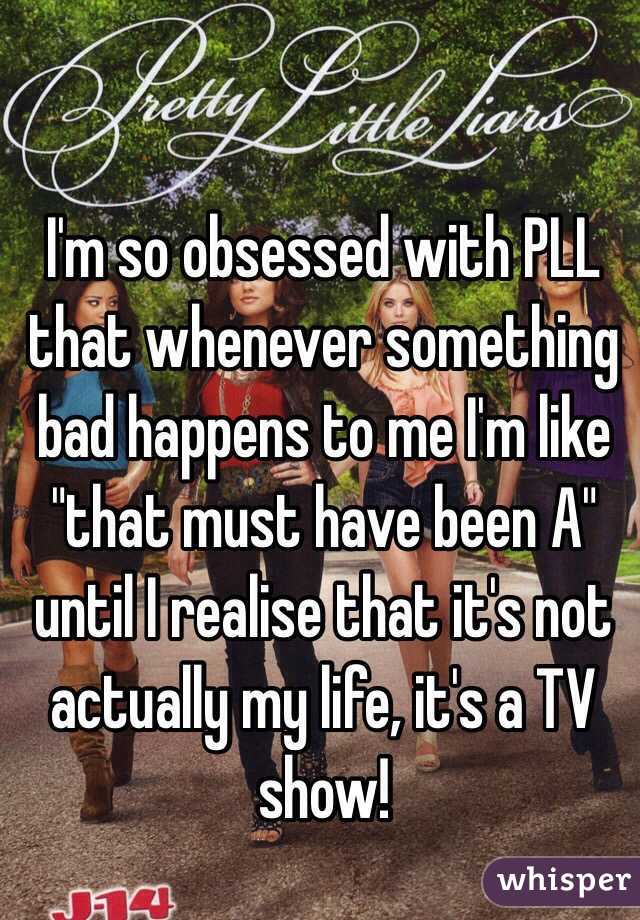 I'm so obsessed with PLL that whenever something bad happens to me I'm like "that must have been A" until I realise that it's not actually my life, it's a TV show!