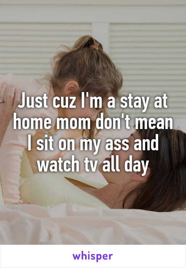 Just cuz I'm a stay at home mom don't mean I sit on my ass and watch tv all day