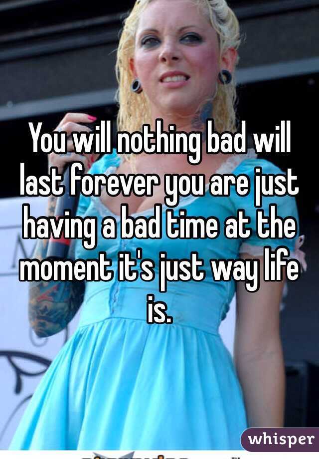 You will nothing bad will last forever you are just having a bad time at the moment it's just way life is.