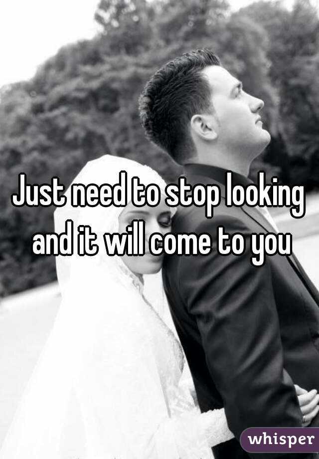 Just need to stop looking and it will come to you