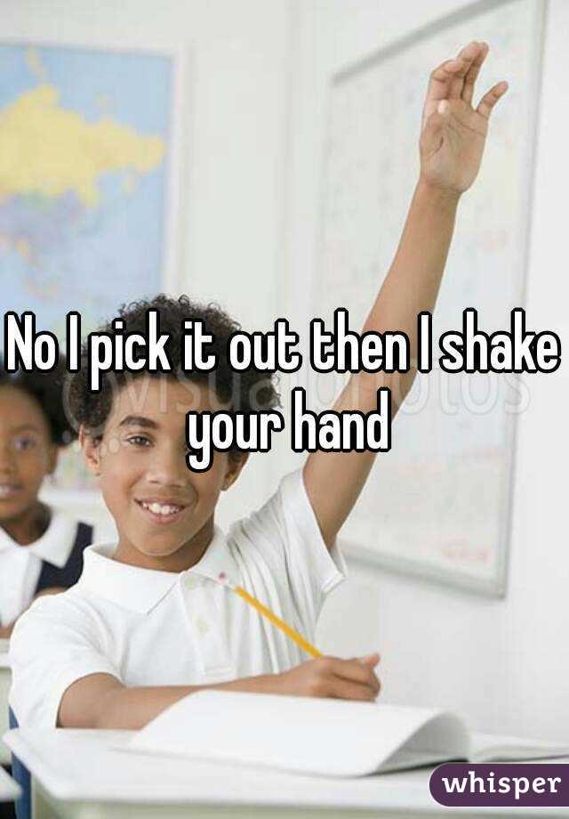 No I pick it out then I shake your hand