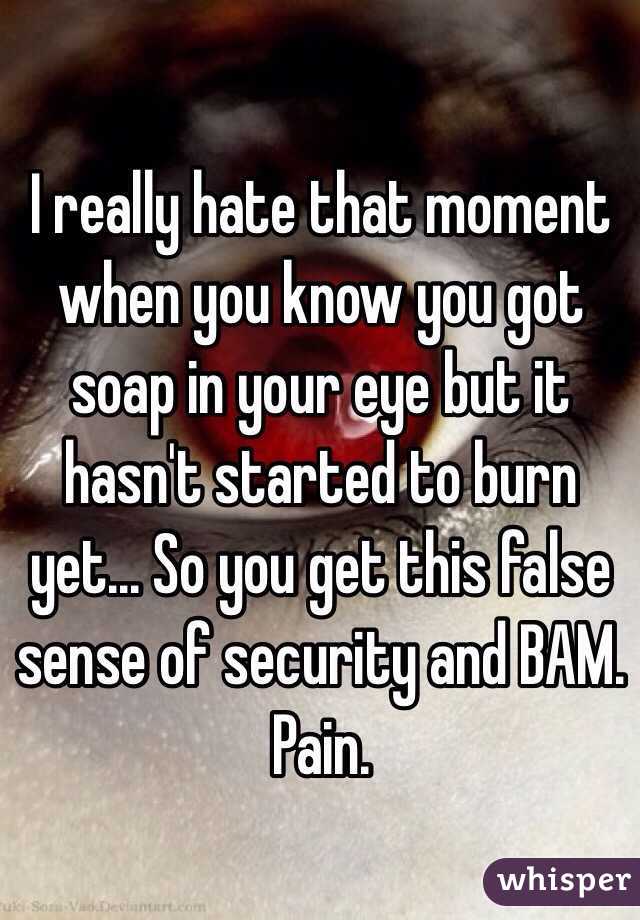 I really hate that moment when you know you got soap in your eye but it hasn't started to burn yet... So you get this false sense of security and BAM. Pain.