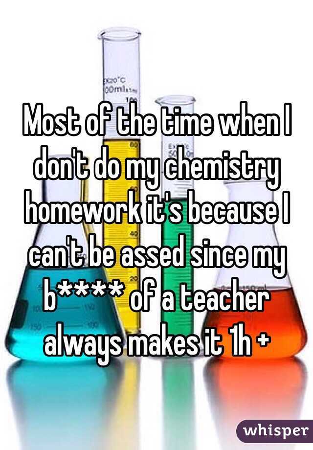 Most of the time when I don't do my chemistry homework it's because I can't be assed since my b**** of a teacher always makes it 1h +