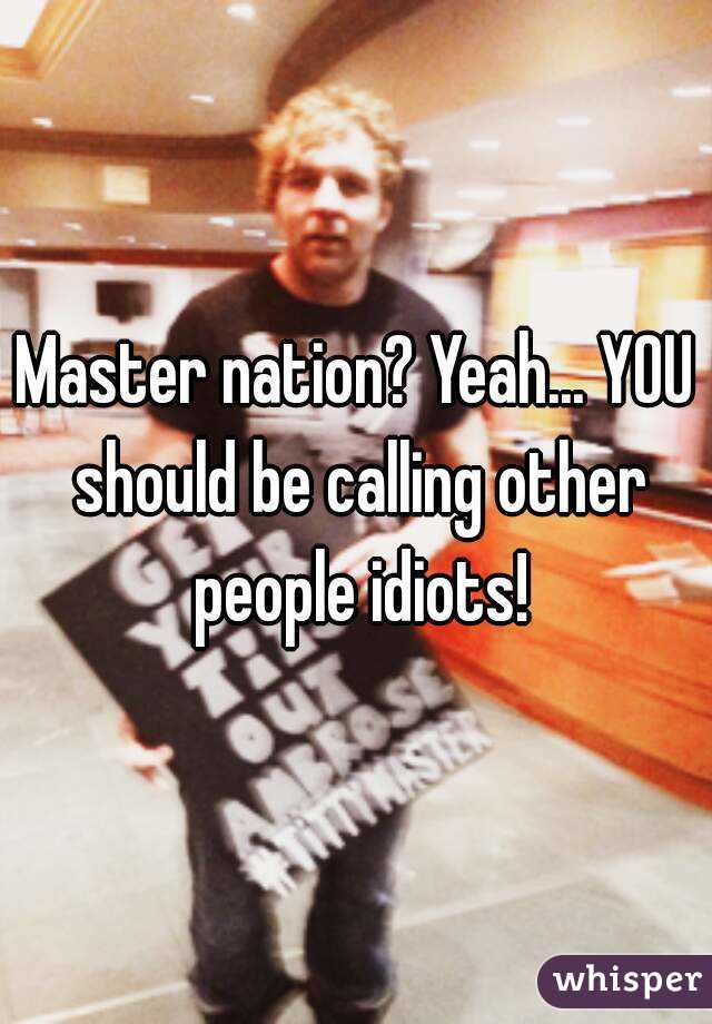 Master nation? Yeah... YOU should be calling other people idiots!