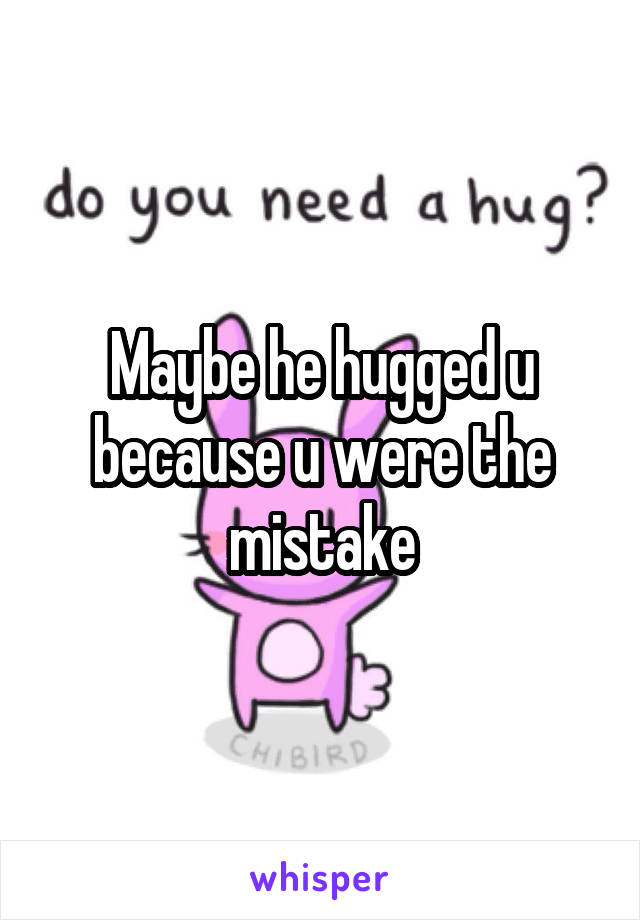 Maybe he hugged u because u were the mistake