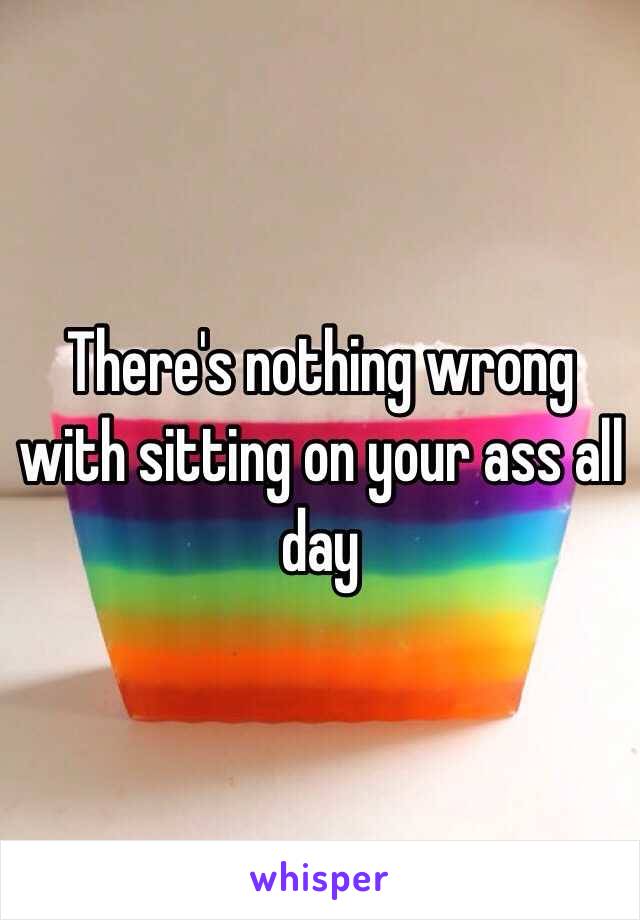 There's nothing wrong with sitting on your ass all day 