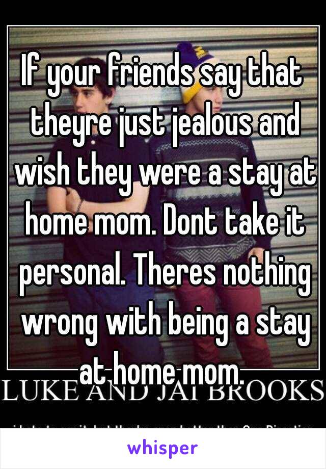 If your friends say that theyre just jealous and wish they were a stay at home mom. Dont take it personal. Theres nothing wrong with being a stay at home mom. 