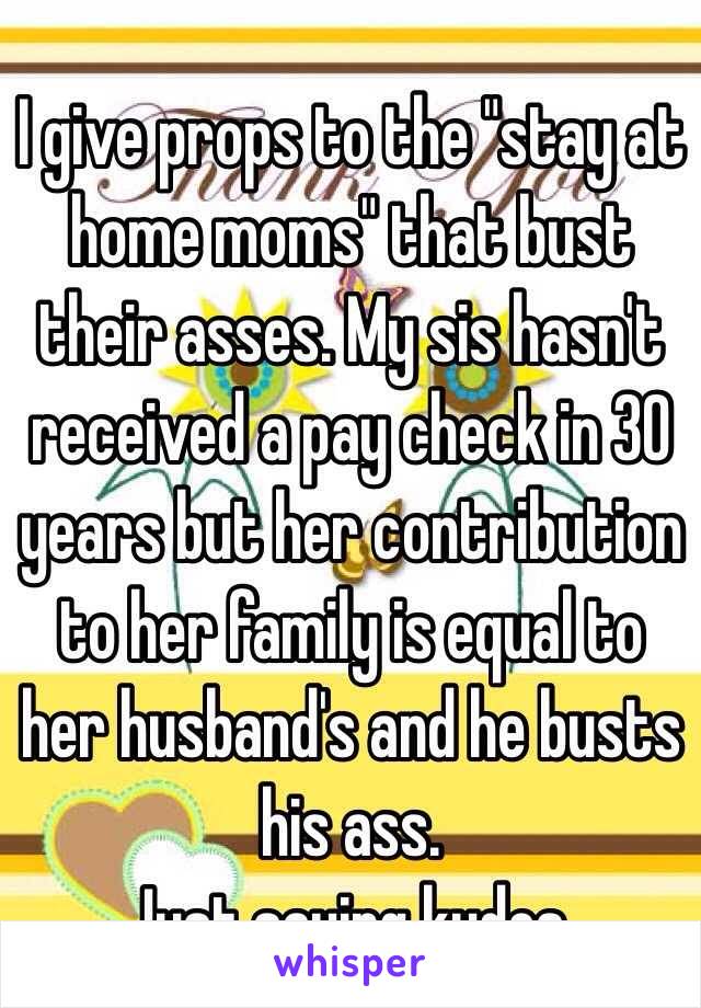 I give props to the "stay at home moms" that bust their asses. My sis hasn't received a pay check in 30 years but her contribution to her family is equal to her husband's and he busts his ass. 
Just saying kudos. 