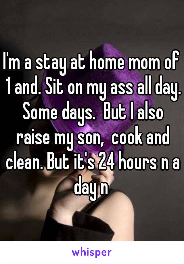 I'm a stay at home mom of 1 and. Sit on my ass all day. Some days.  But I also raise my son,  cook and clean. But it's 24 hours n a day n 