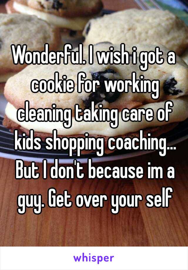 Wonderful. I wish i got a cookie for working cleaning taking care of kids shopping coaching... But I don't because im a guy. Get over your self