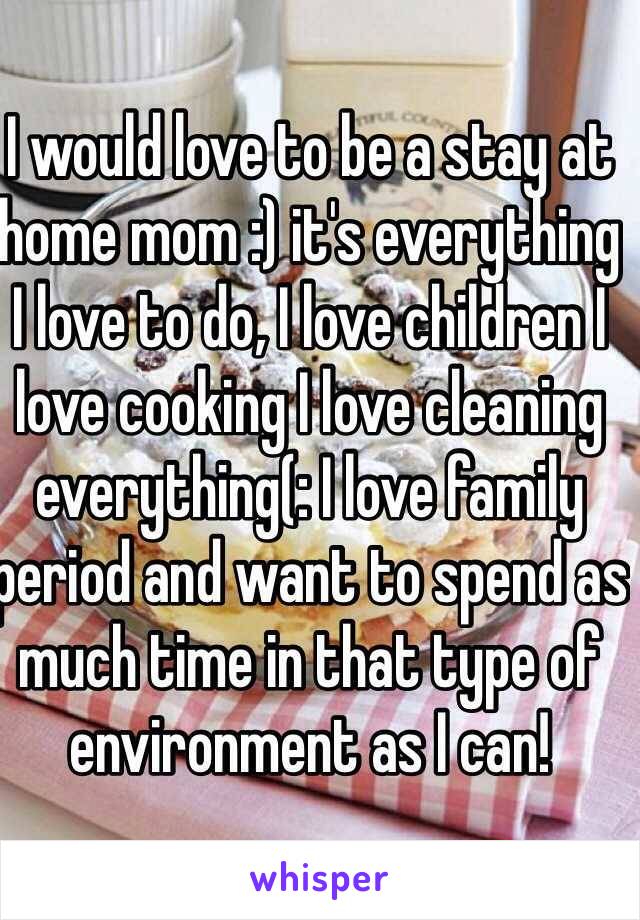 I would love to be a stay at home mom :) it's everything I love to do, I love children I love cooking I love cleaning everything(: I love family period and want to spend as much time in that type of environment as I can! 