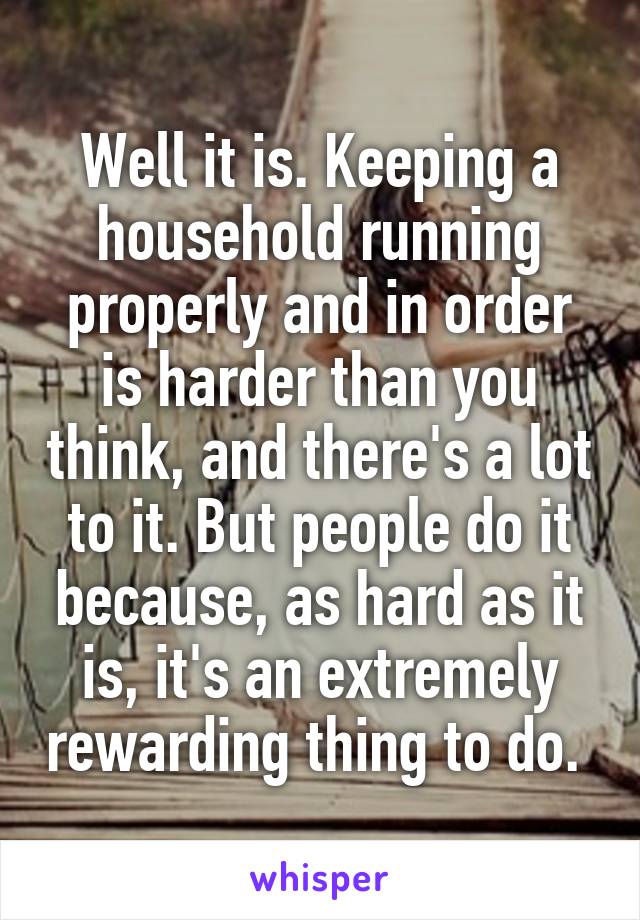 Well it is. Keeping a household running properly and in order is harder than you think, and there's a lot to it. But people do it because, as hard as it is, it's an extremely rewarding thing to do. 