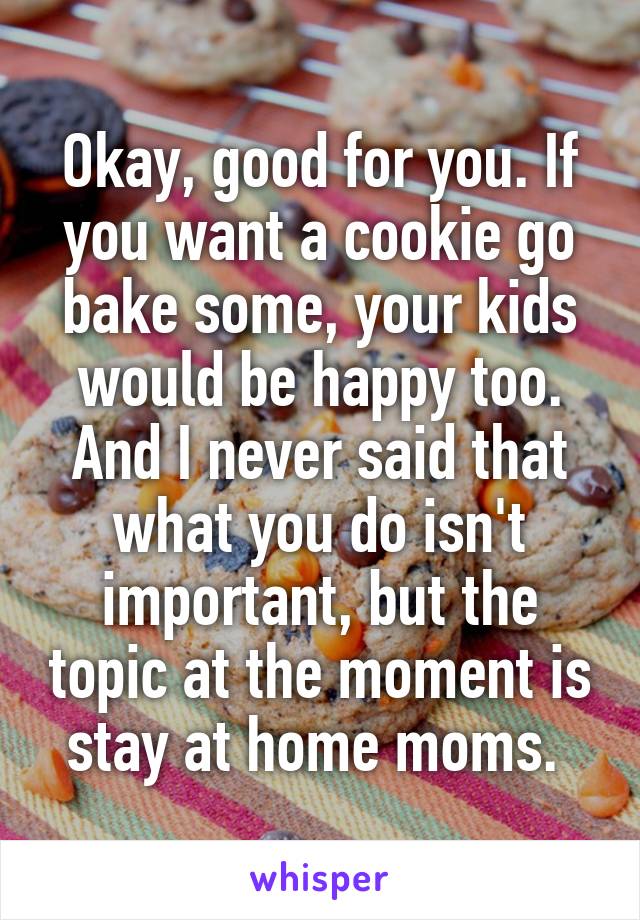 Okay, good for you. If you want a cookie go bake some, your kids would be happy too. And I never said that what you do isn't important, but the topic at the moment is stay at home moms. 