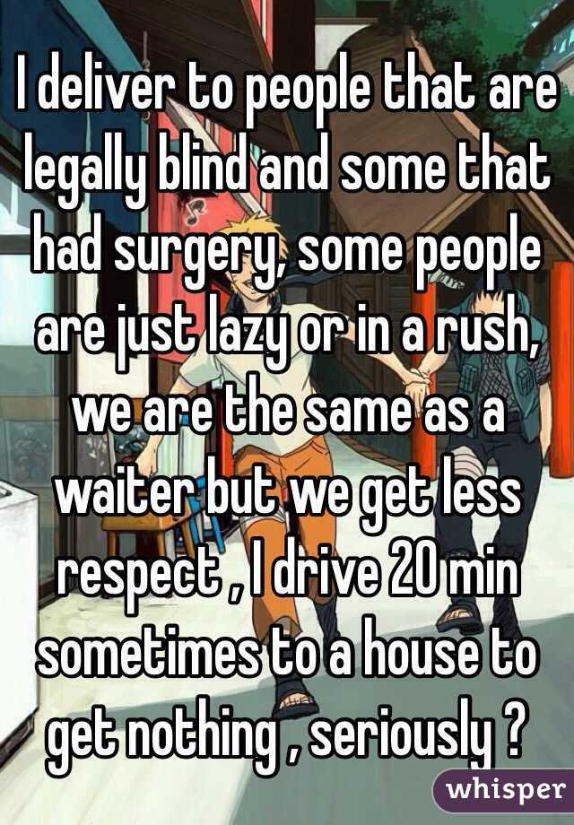 I deliver to people that are legally blind and some that had surgery, some people are just lazy or in a rush, we are the same as a waiter but we get less respect , I drive 20 min sometimes to a house to get nothing , seriously ?