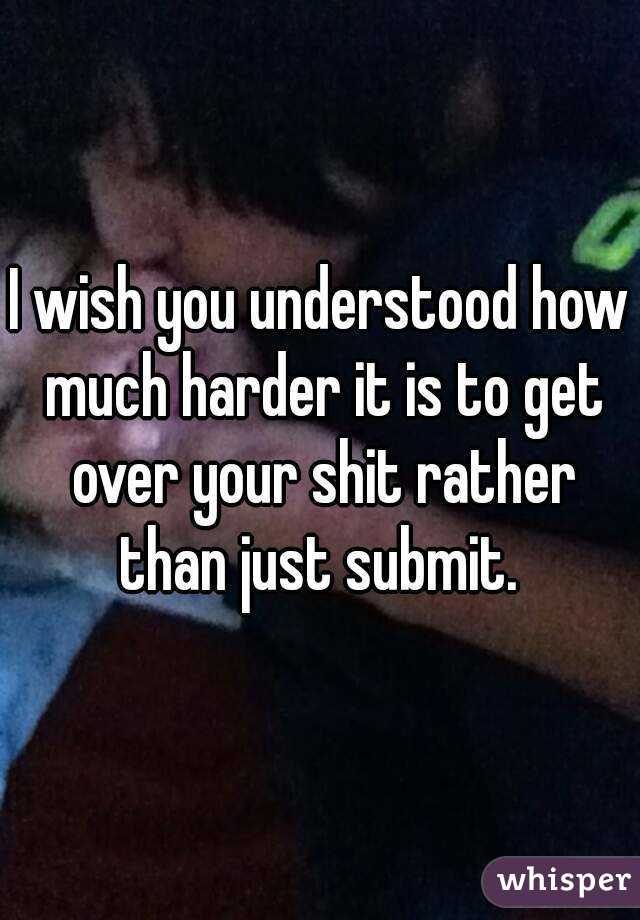 I wish you understood how much harder it is to get over your shit rather than just submit. 