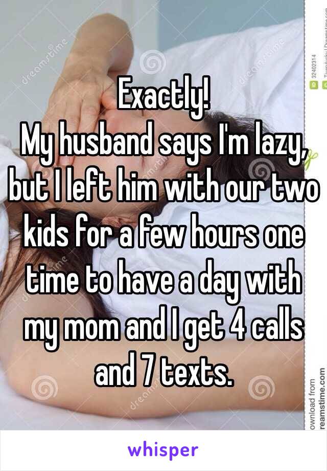 Exactly! 
My husband says I'm lazy, but I left him with our two kids for a few hours one time to have a day with my mom and I get 4 calls and 7 texts. 