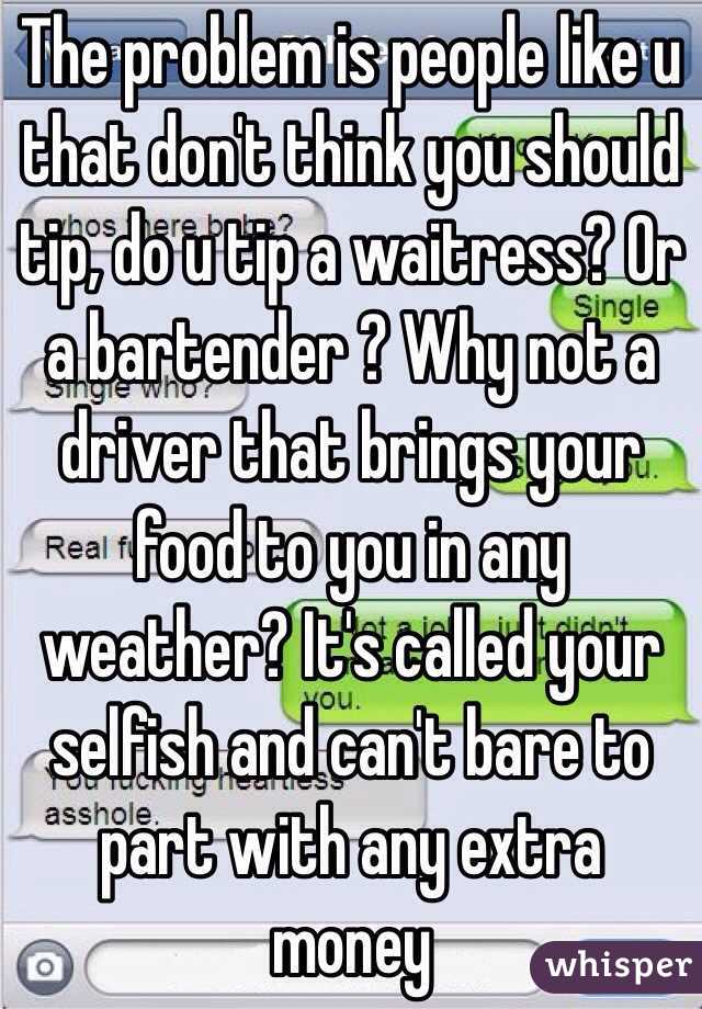 The problem is people like u that don't think you should tip, do u tip a waitress? Or a bartender ? Why not a driver that brings your food to you in any weather? It's called your selfish and can't bare to part with any extra money 