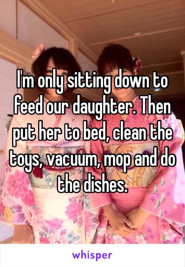 I'm only sitting down to feed our daughter. Then put her to bed, clean the toys, vacuum, mop and do the dishes. 