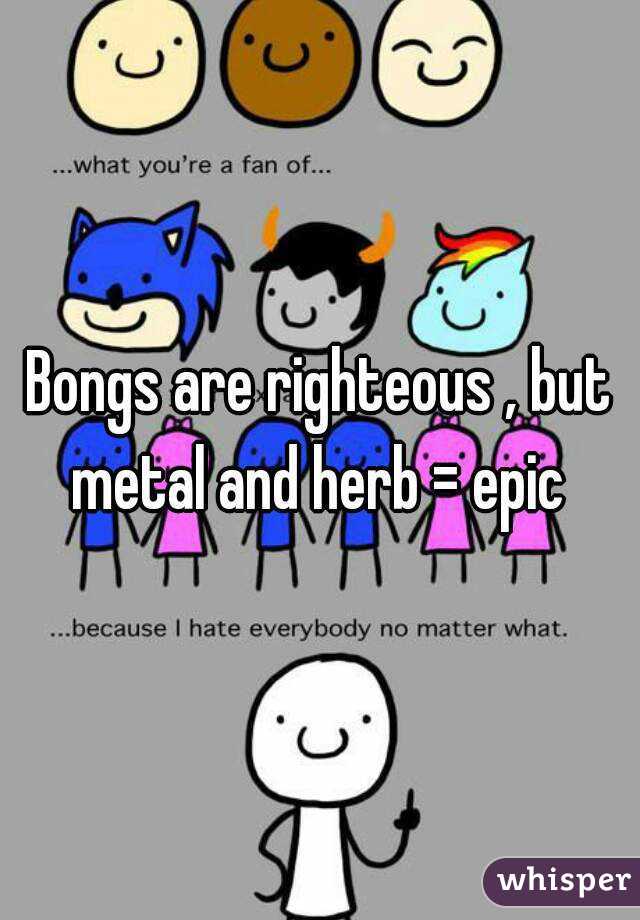 Bongs are righteous , but metal and herb = epic 