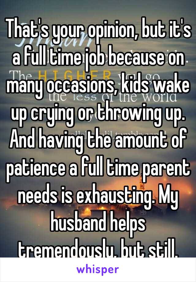 That's your opinion, but it's a full time job because on many occasions, kids wake up crying or throwing up. And having the amount of patience a full time parent needs is exhausting. My husband helps tremendously, but still.