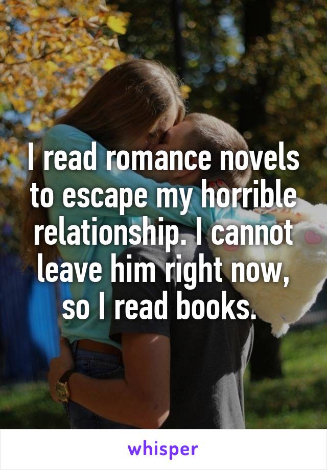 I read romance novels to escape my horrible relationship. I cannot leave him right now, so I read books. 