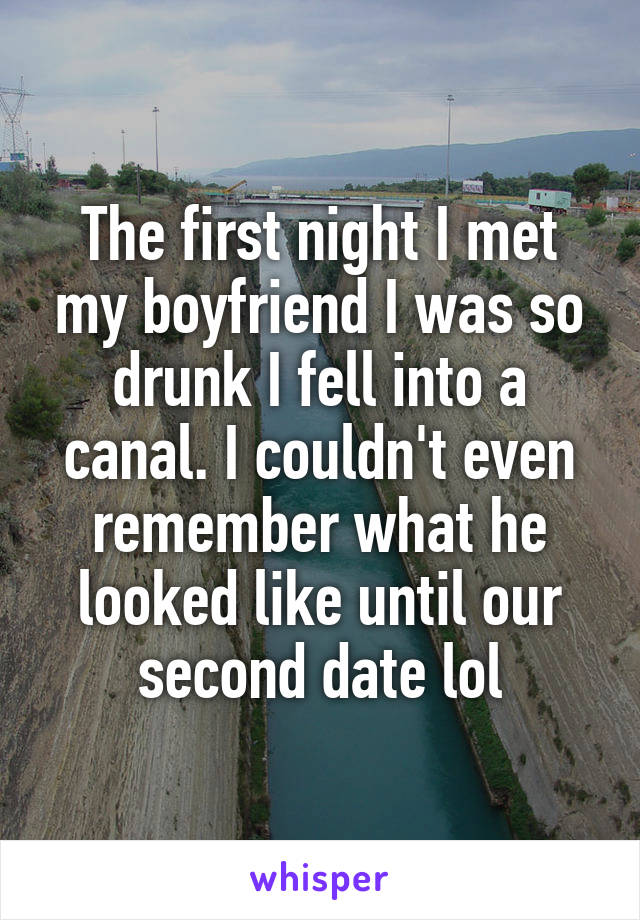 The first night I met my boyfriend I was so drunk I fell into a canal. I couldn't even remember what he looked like until our second date lol