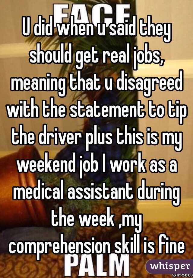 U did when u said they should get real jobs, meaning that u disagreed with the statement to tip the driver plus this is my weekend job I work as a medical assistant during the week ,my comprehension skill is fine