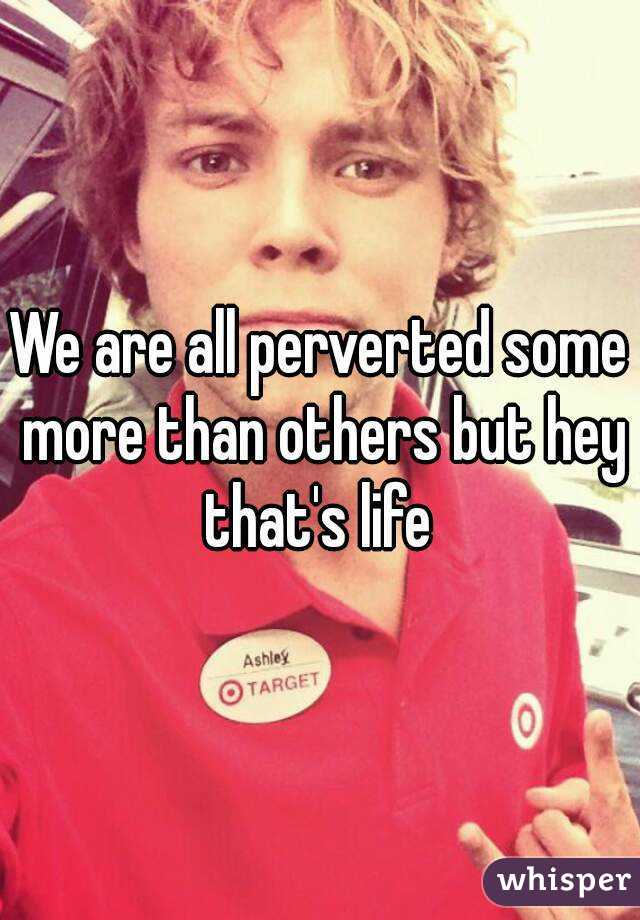 We are all perverted some more than others but hey that's life 