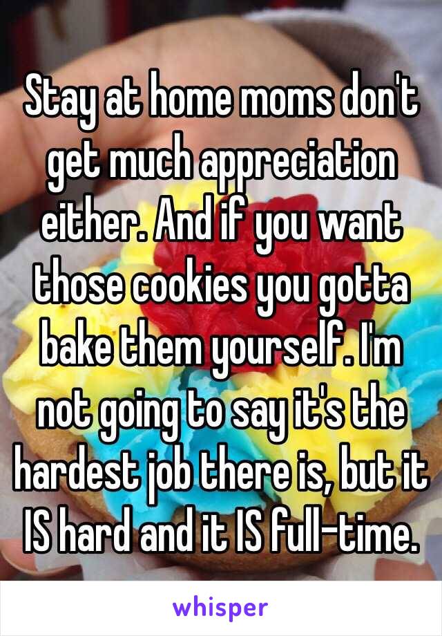 Stay at home moms don't get much appreciation either. And if you want those cookies you gotta bake them yourself. I'm not going to say it's the hardest job there is, but it IS hard and it IS full-time. 