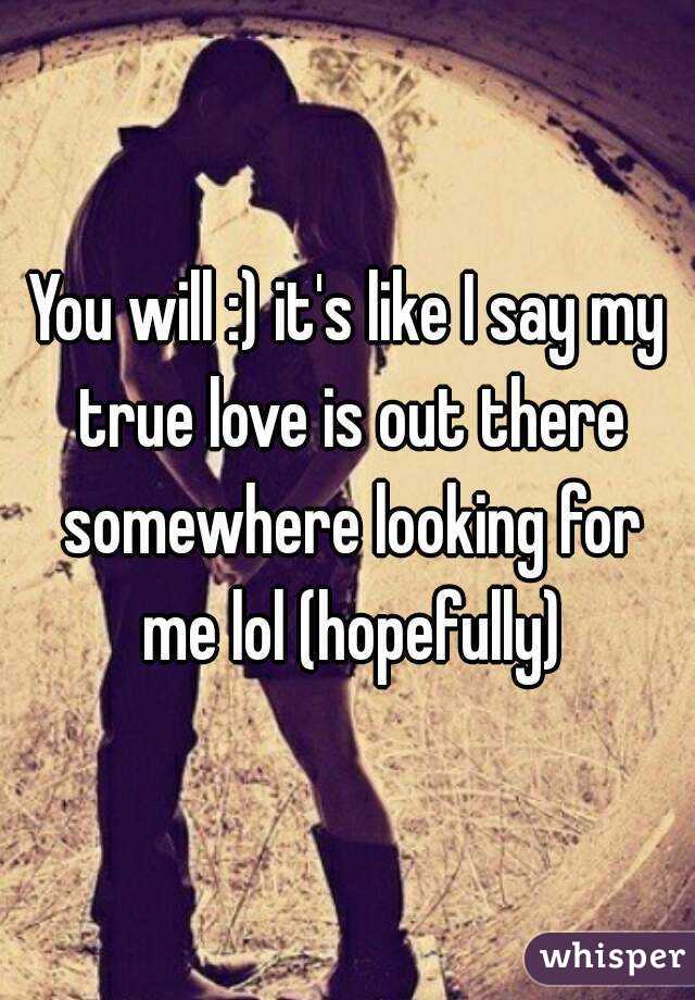 You will :) it's like I say my true love is out there somewhere looking for me lol (hopefully)