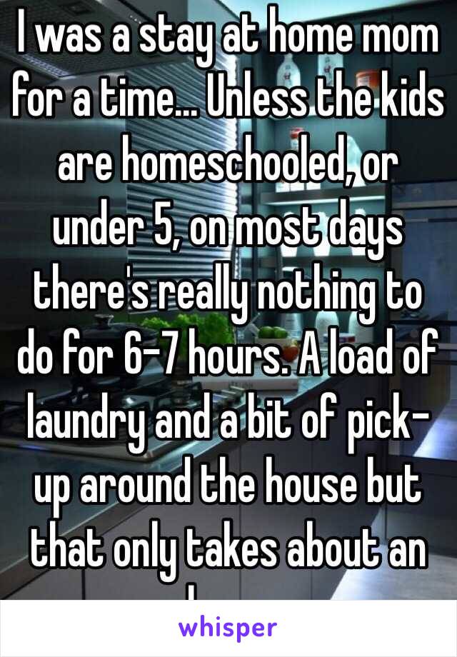 I was a stay at home mom for a time... Unless the kids are homeschooled, or under 5, on most days there's really nothing to do for 6-7 hours. A load of laundry and a bit of pick-up around the house but that only takes about an hour.