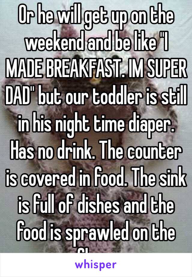 Or he will get up on the weekend and be like "I MADE BREAKFAST. IM SUPER DAD" but our toddler is still in his night time diaper. Has no drink. The counter is covered in food. The sink is full of dishes and the food is sprawled on the floor. 