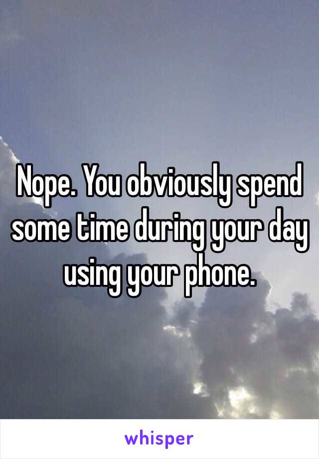 Nope. You obviously spend some time during your day using your phone. 